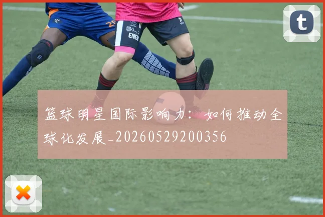 篮球明星国际影响力：如何推动全球化发展_20260529200356
