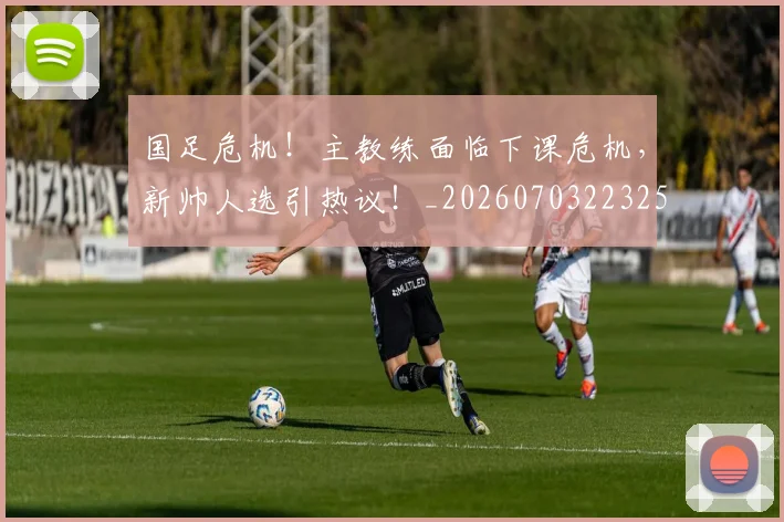 国足危机！主教练面临下课危机，新帅人选引热议！_20260703223258
