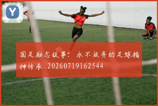 国足励志故事：永不放弃的足球精神传承_20260719162544