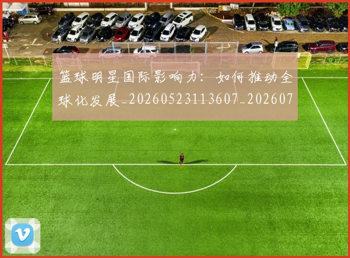 篮球明星国际影响力：如何推动全球化发展_20260523113607_20260708200120_20260804164549