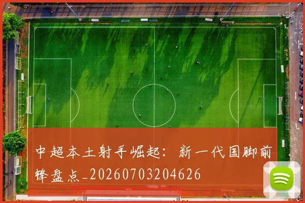 中超本土射手崛起：新一代国脚前锋盘点_20260703204626