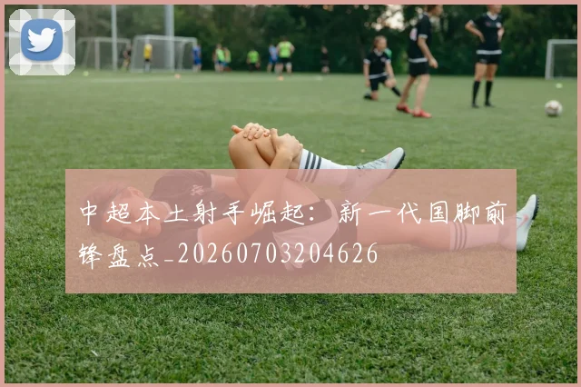 中超本土射手崛起：新一代国脚前锋盘点_20260703204626