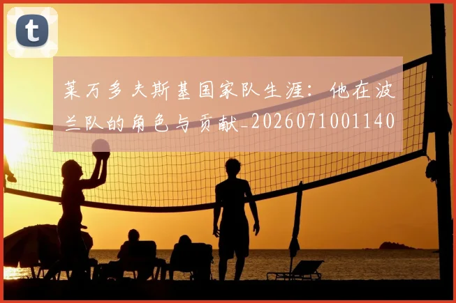莱万多夫斯基国家队生涯：他在波兰队的角色与贡献_20260710011409