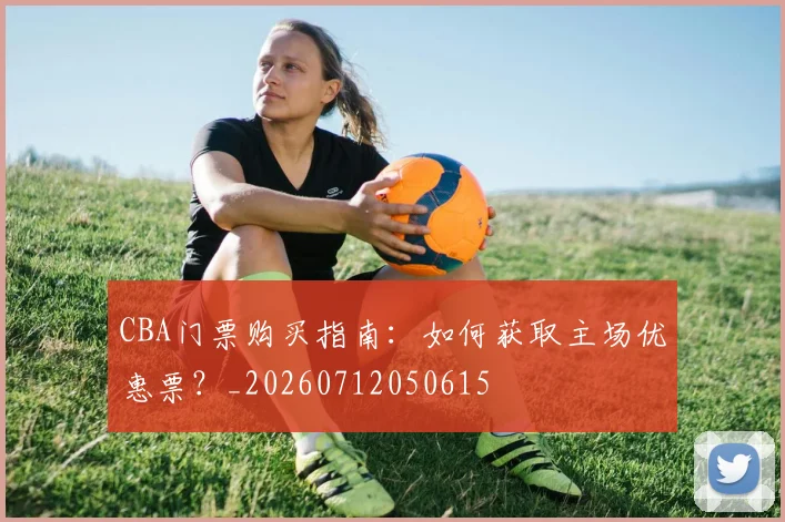 CBA门票购买指南：如何获取主场优惠票？_20260712050615