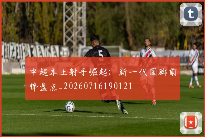 中超本土射手崛起:新一代国脚前锋盘点_20260716190121