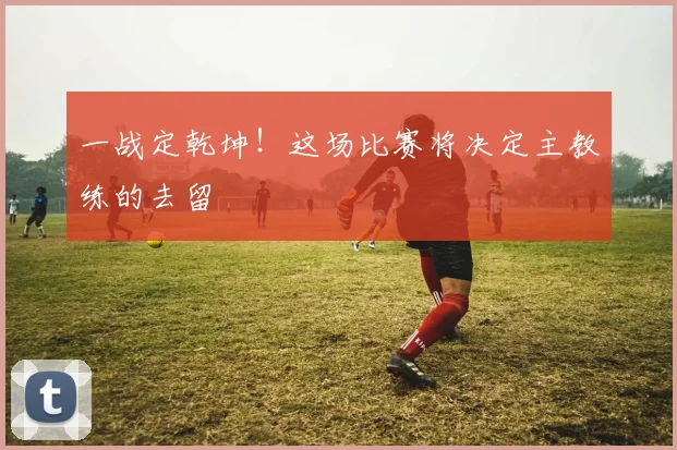 一战定乾坤！这场比赛将决定主教练的去留
